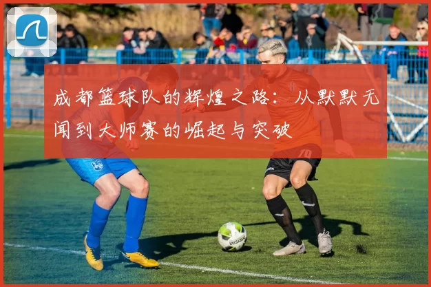 成都篮球队的辉煌之路：从默默无闻到大师赛的崛起与突破