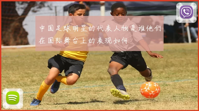 中国足球明星的代表人物是谁他们在国际舞台上的表现如何