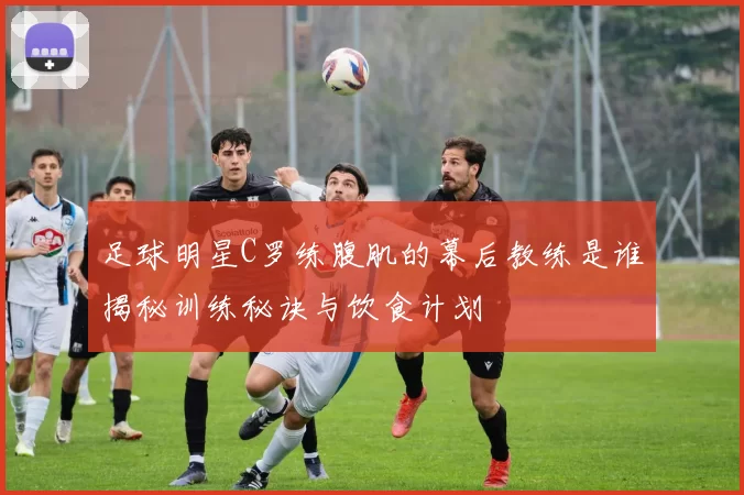 足球明星C罗练腹肌的幕后教练是谁揭秘训练秘诀与饮食计划