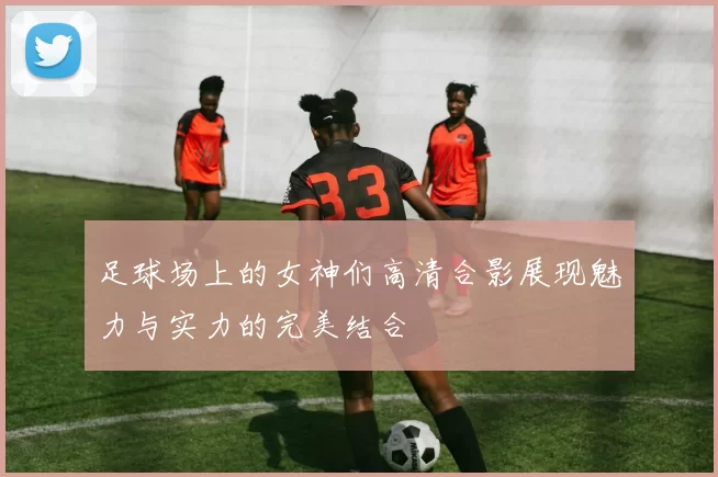 足球场上的女神们高清合影展现魅力与实力的完美结合