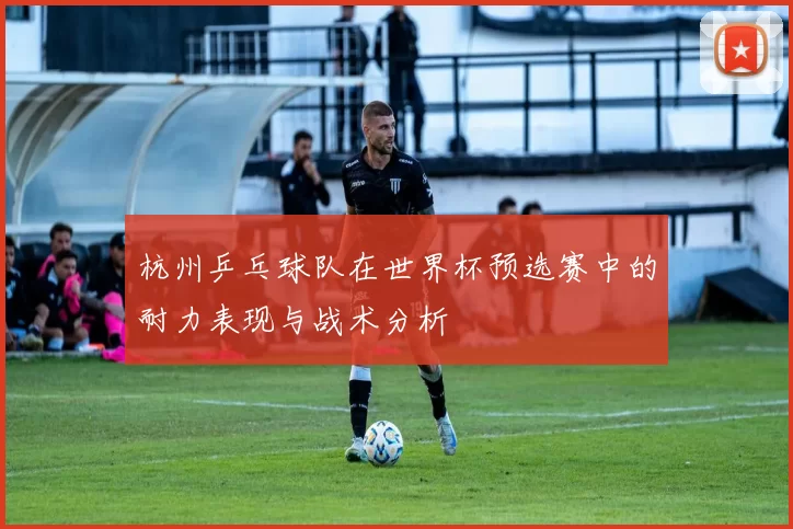 杭州乒乓球队在世界杯预选赛中的耐力表现与战术分析