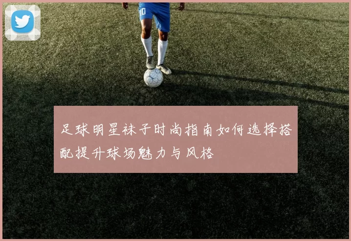 足球明星袜子时尚指南如何选择搭配提升球场魅力与风格