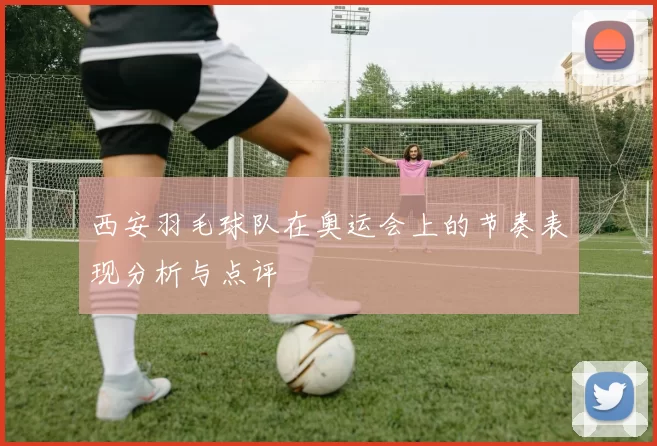 西安羽毛球队在奥运会上的节奏表现分析与点评