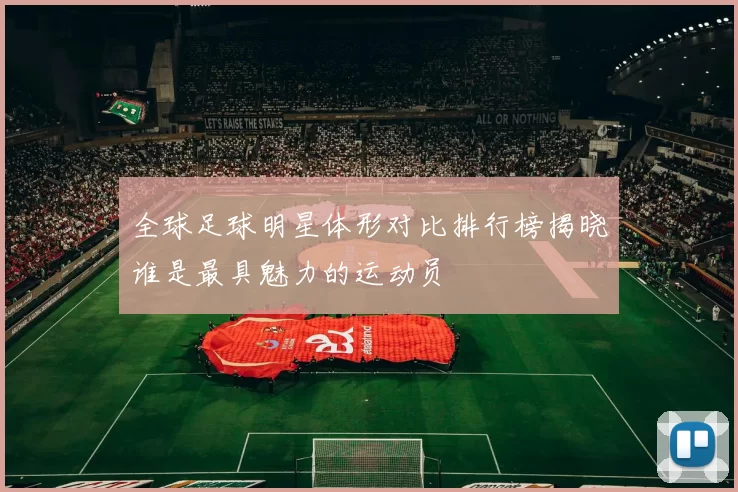 全球足球明星体形对比排行榜揭晓谁是最具魅力的运动员