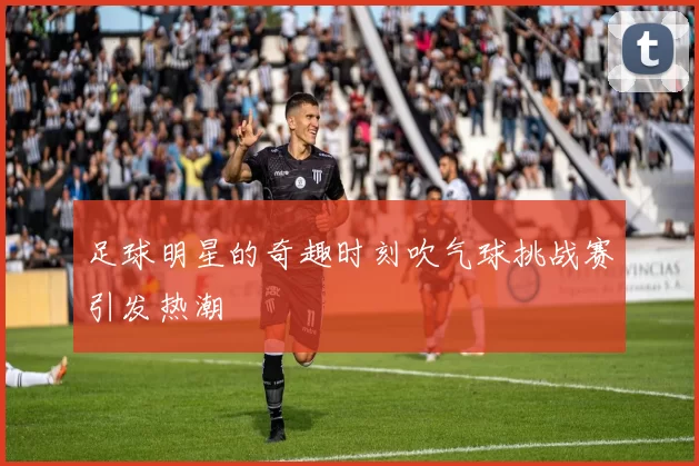 足球明星的奇趣时刻吹气球挑战赛引发热潮