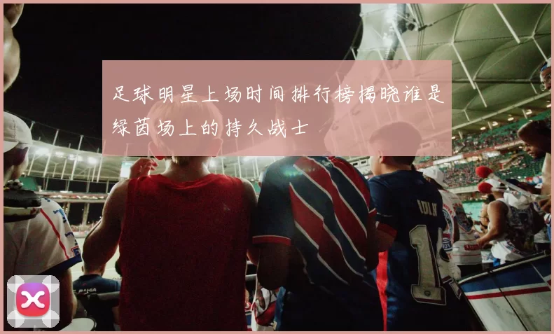 足球明星上场时间排行榜揭晓谁是绿茵场上的持久战士
