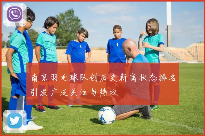 南京羽毛球队创历史新高状态排名引发广泛关注与热议