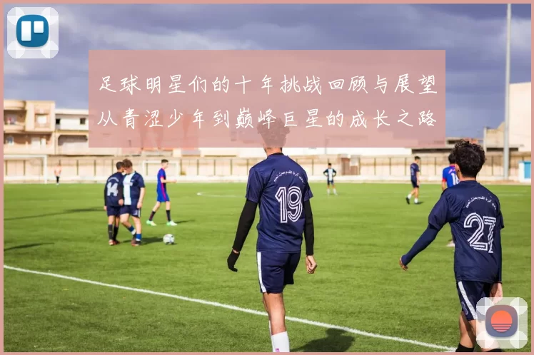 足球明星们的十年挑战回顾与展望从青涩少年到巅峰巨星的成长之路