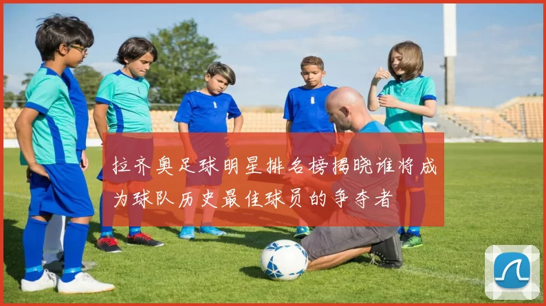 拉齐奥足球明星排名榜揭晓谁将成为球队历史最佳球员的争夺者