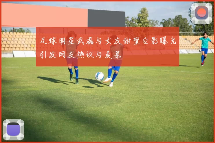 足球明星武磊与女友甜蜜合影曝光引发网友热议与羡慕