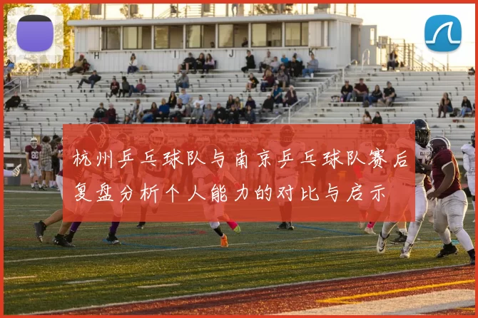 杭州乒乓球队与南京乒乓球队赛后复盘分析个人能力的对比与启示