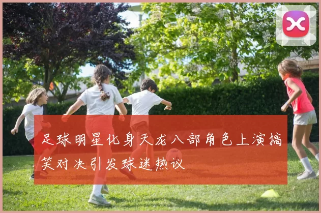 足球明星化身天龙八部角色上演搞笑对决引发球迷热议