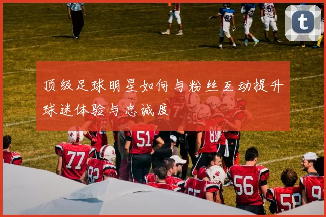 顶级足球明星如何与粉丝互动提升球迷体验与忠诚度