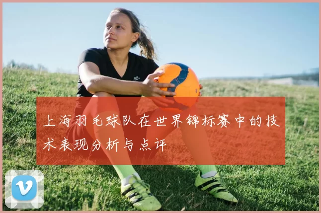 上海羽毛球队在世界锦标赛中的技术表现分析与点评