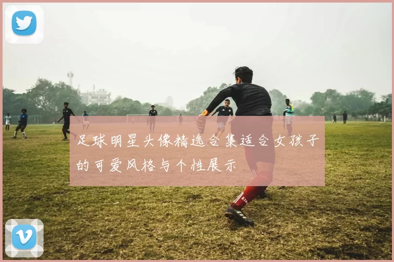 足球明星头像精选合集适合女孩子的可爱风格与个性展示