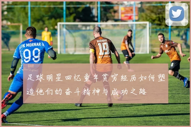 足球明星回忆童年贫穷经历如何塑造他们的奋斗精神与成功之路