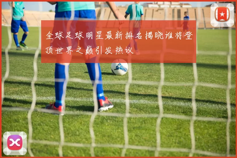 全球足球明星最新排名揭晓谁将登顶世界之巅引发热议