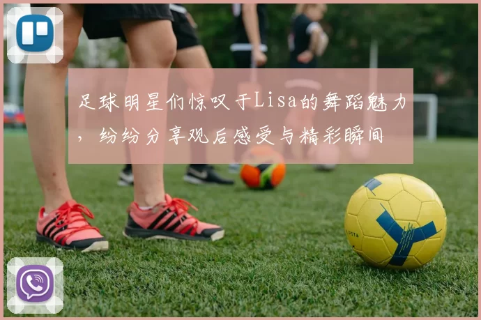 足球明星们惊叹于Lisa的舞蹈魅力，纷纷分享观后感受与精彩瞬间