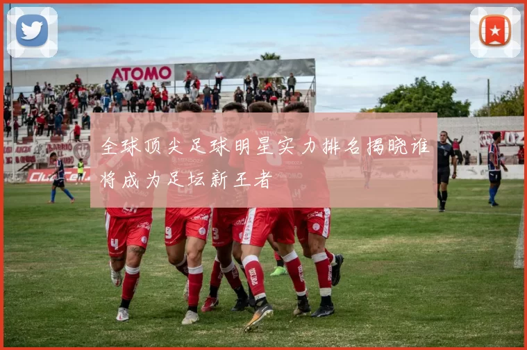 全球顶尖足球明星实力排名揭晓谁将成为足坛新王者