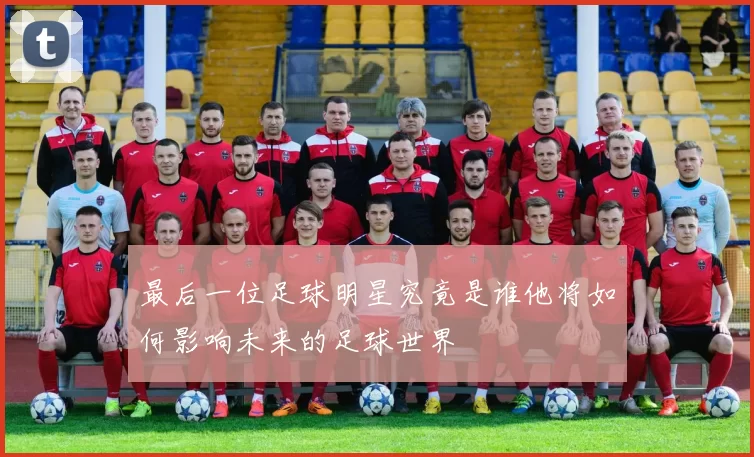 最后一位足球明星究竟是谁他将如何影响未来的足球世界