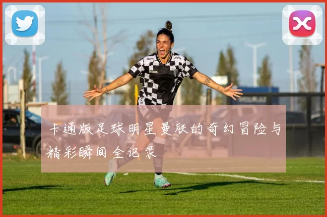 卡通版足球明星曼联的奇幻冒险与精彩瞬间全记录