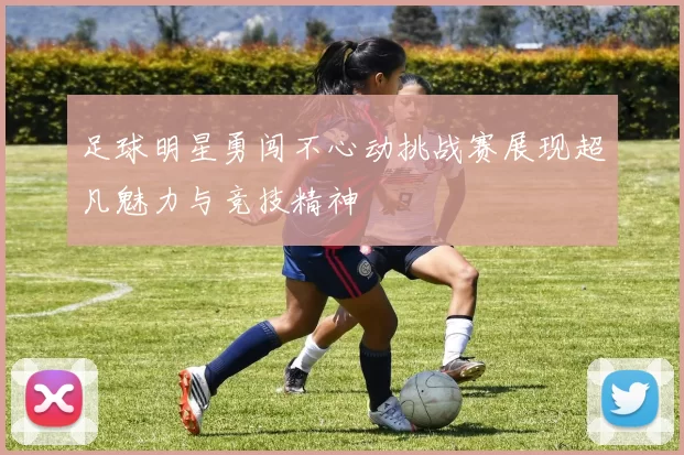 足球明星勇闯不心动挑战赛展现超凡魅力与竞技精神