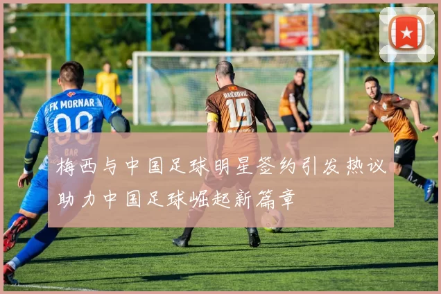 梅西与中国足球明星签约引发热议助力中国足球崛起新篇章