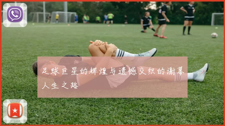 足球巨星的辉煌与遗憾交织的谢幕人生之路