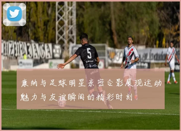 康纳与足球明星亲密合影展现运动魅力与友谊瞬间的精彩时刻