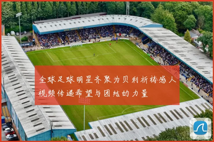 全球足球明星齐聚为贝利祈祷感人视频传递希望与团结的力量
