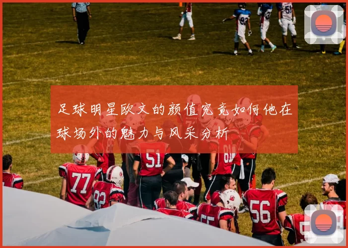 足球明星欧文的颜值究竟如何他在球场外的魅力与风采分析