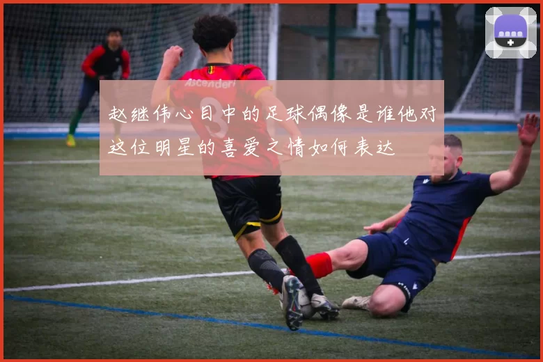 赵继伟心目中的足球偶像是谁他对这位明星的喜爱之情如何表达