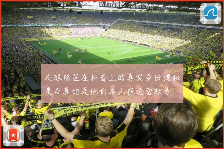 足球明星在抖音上的真实身份揭秘是否真的是他们本人在运营账号
