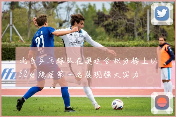 北京乒乓球队在奥运会积分榜上以52分稳居第一名展现强大实力