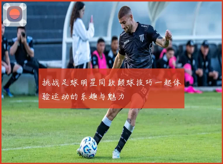 挑战足球明星同款颠球技巧一起体验运动的乐趣与魅力