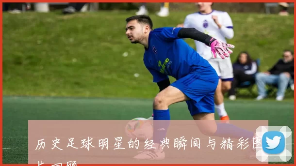 历史足球明星的经典瞬间与精彩图片回顾