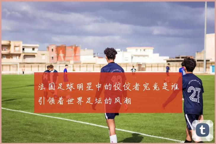 法国足球明星中的佼佼者究竟是谁引领着世界足坛的风潮