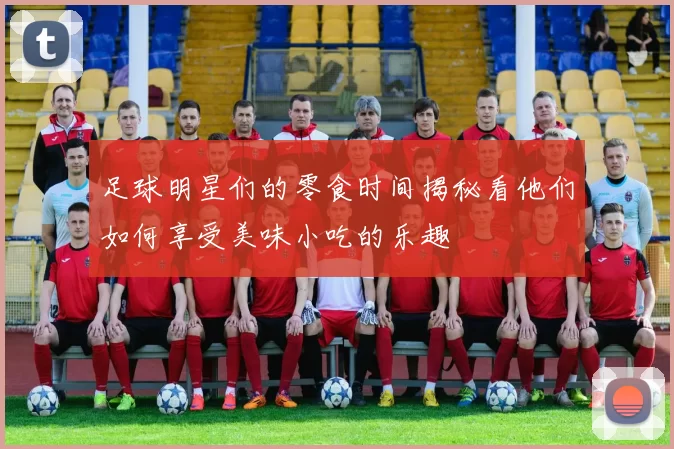 足球明星们的零食时间揭秘看他们如何享受美味小吃的乐趣