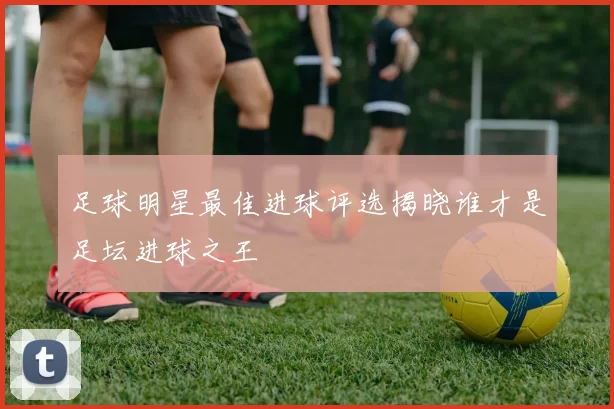 足球明星最佳进球评选揭晓谁才是足坛进球之王