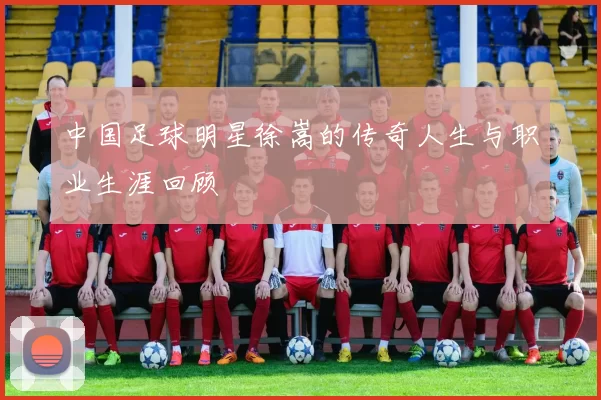 中国足球明星徐嵩的传奇人生与职业生涯回顾