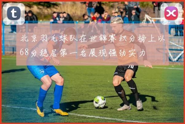 北京羽毛球队在世锦赛积分榜上以68分稳居第一名展现强劲实力