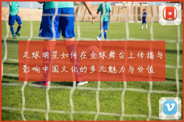 足球明星如何在全球舞台上传播与影响中国文化的多元魅力与价值