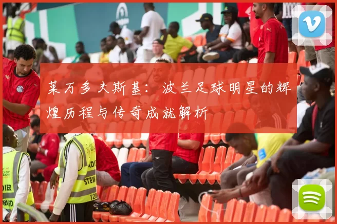 莱万多夫斯基：波兰足球明星的辉煌历程与传奇成就解析