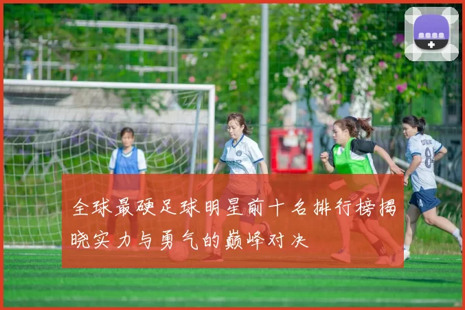 全球最硬足球明星前十名排行榜揭晓实力与勇气的巅峰对决