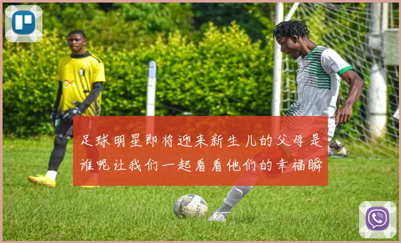 足球明星即将迎来新生儿的父母是谁呢让我们一起看看他们的幸福瞬间