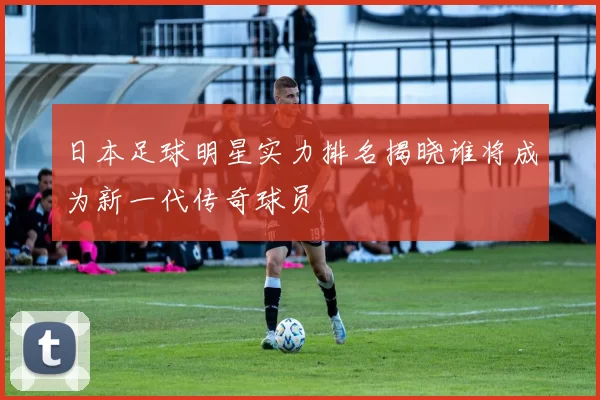 日本足球明星实力排名揭晓谁将成为新一代传奇球员