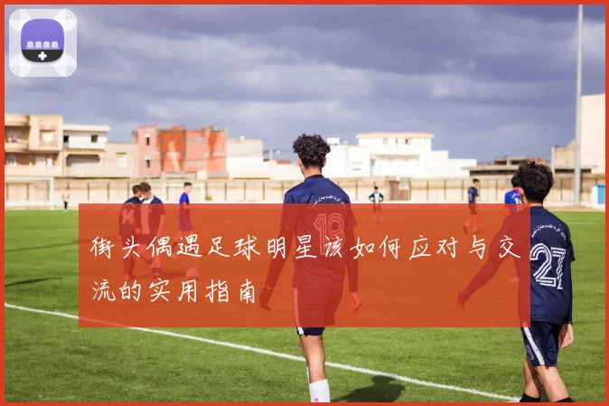 街头偶遇足球明星该如何应对与交流的实用指南