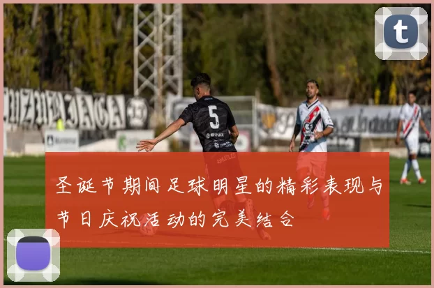 圣诞节期间足球明星的精彩表现与节日庆祝活动的完美结合
