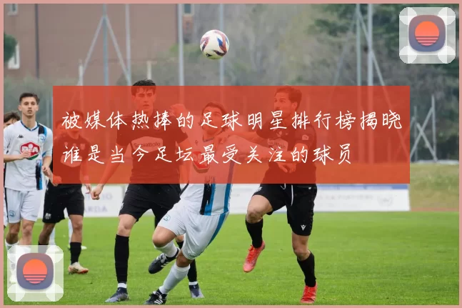 被媒体热捧的足球明星排行榜揭晓谁是当今足坛最受关注的球员
