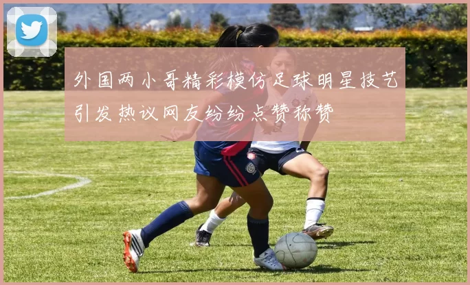 外国两小哥精彩模仿足球明星技艺引发热议网友纷纷点赞称赞